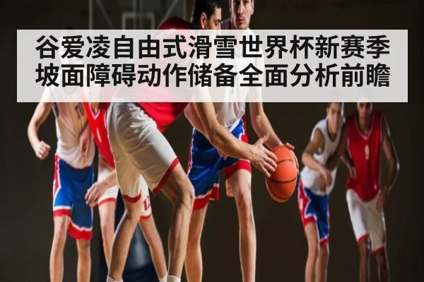 谷爱凌自由式滑雪世界杯新赛季坡面障碍动作储备全面分析前瞻