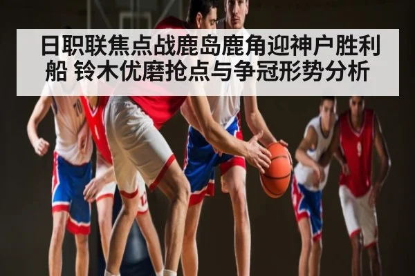 日职联焦点战鹿岛鹿角迎神户胜利船 铃木优磨抢点与争冠形势分析