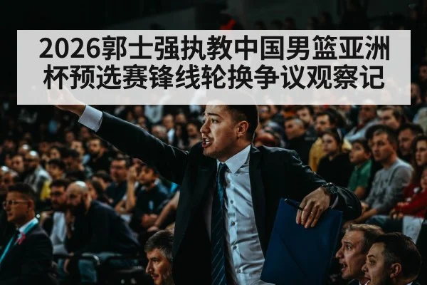 2026郭士强执教中国男篮亚洲杯预选赛锋线轮换争议观察记